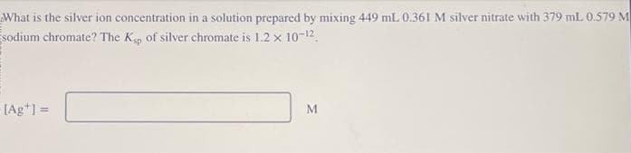 What is the silver ion concentration in a solution prepared by mixing 449 mL 0.361 M silver nitrate with 379 mL 0.579 M
sodium chromate? The Ksp of silver chromate is 1.2 x 10-¹².
[Ag+] =
M