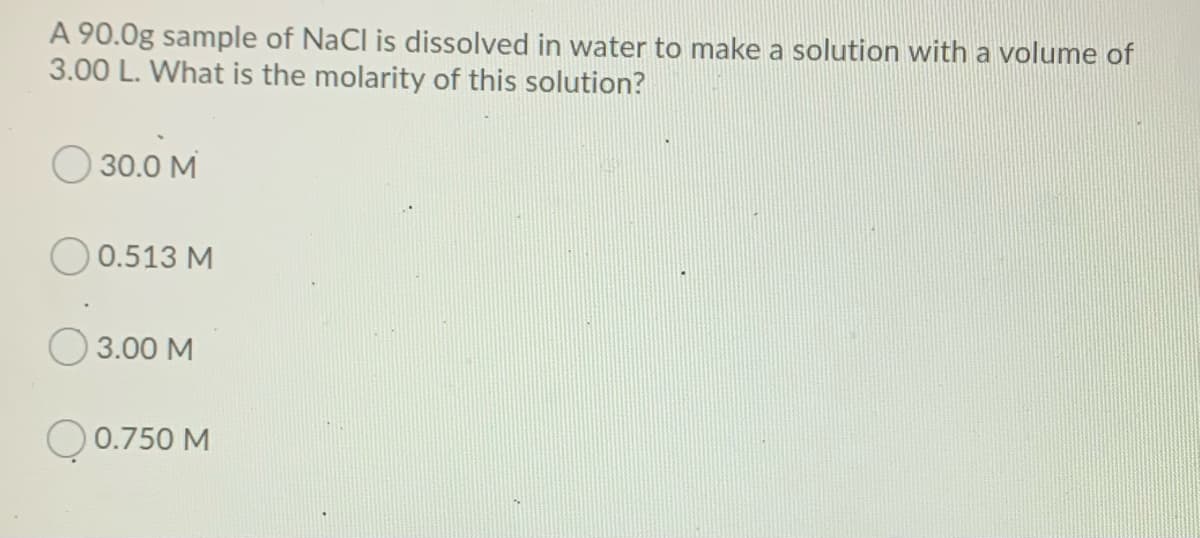 A 90.0g sample of NaCl is dissolved in water to make a solution with a volume of
3.00 L. What is the molarity of this solution?
O 30.0 M
0.513 M
3.00 M
O 0.750 M
