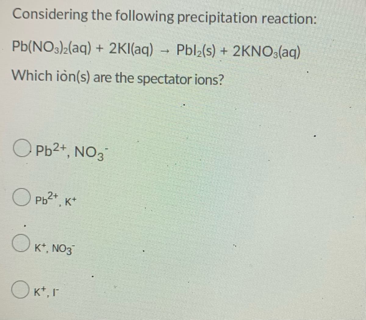 Considering the following precipitation reaction:
Pb(NO3)2(aq) + 2KI(aq)
→ Pbl2(s) + 2KNO3(aq)
Which ion(s) are the spectator ions?
O Pb2+, NO3
O Pb2*, K*
Ok.
K*, NO3
Ok*.r
