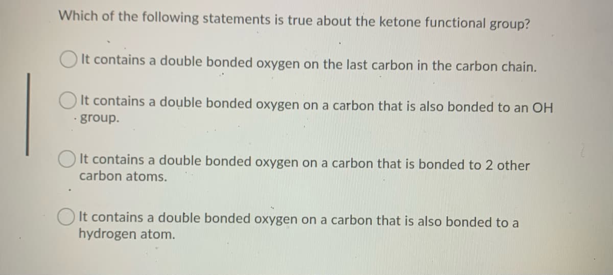 Which of the following statements is true about the ketone functional group?
O It contains a double bonded oxygen on the last carbon in the carbon chain.
O It contains a double bonded oxygen on a carbon that is also bonded to an OH
· group.
It contains a double bonded oxygen on a carbon that is bonded to 2 other
carbon atoms.
It contains a double bonded oxygen on a carbon that is also bonded to a
hydrogen atom.
