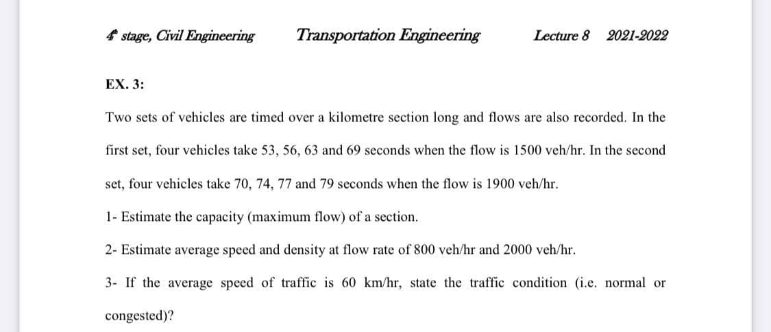 4 stage, Civil Engineering
Transportation Engineering
Lecture 8
2021-2022
EX. 3:
Two sets of vehicles are timed over a kilometre section long and flows are also recorded. In the
first set, four vehicles take 53, 56, 63 and 69 seconds when the flow is 1500 veh/hr. In the second
set, four vehicles take 70, 74, 77 and 79 seconds when the flow is 1900 veh/hr.
1- Estimate the capacity (maximum flow) of a section.
2- Estimate average speed and density at flow rate of 800 veh/hr and 2000 veh/hr.
3- If the average speed of traffic is 60 km/hr, state the traffic condition (i.e. normal or
congested)?
