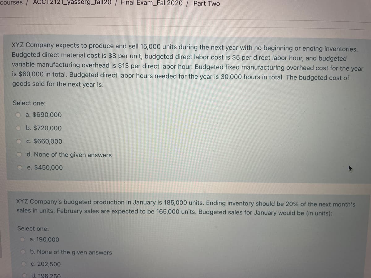 courses/ ACC12121_yasserg_fall20 / Final Exam_Fall2020 / Part Two
XYZ Company expects to produce and sell 15,000 units during the next year with no beginning or ending inventories.
Budgeted direct material cost is $8 per unit, budgeted direct labor cost is $5 per direct labor hour, and budgeted
variable manufacturing overhead is $13 per direct labor hour. Budgeted fixed manufacturing overhead cost for the year
is $60,000 in total. Budgeted direct labor hours needed for the year is 30,000 hours in total. The budgeted cost of
goods sold for the next year is:
Select one:
Oa. $690,000
O b. $720,000
c. $660,000
O d. None of the given answers
e. $450,000
XYZ Company's budgeted production in January is 185,000 units. Ending inventory should be 20% of the next month's
sales in units. February sales are expected to be 165,000 units. Budgeted sales for January would be (in units):
Select one:
a. 190,000
O b. None of the given answers
O C. 202,500
d. 196.250
