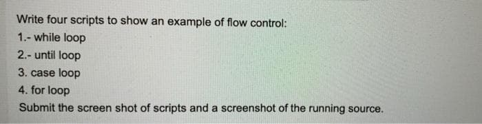 Write four scripts to show an example of flow control:
1.- while loop
2.- until loop
3. case loop
4. for loop
Submit the screen shot of scripts and a screenshot of the running source.
