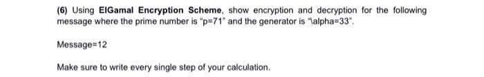 (6) Using EIGamal Encryption Scheme, show encryption and decryption for the following
message where the prime number is "p=71" and the generator is "lalpha=33".
Message=12
Make sure to write every single step of your calculation.
