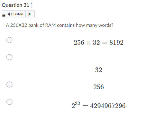 Question 31 (
4) Listen
A 256X32 bank of RAM contains how many words?
256 x 32 = 8192
%3D
32
256
232
= 4294967296
