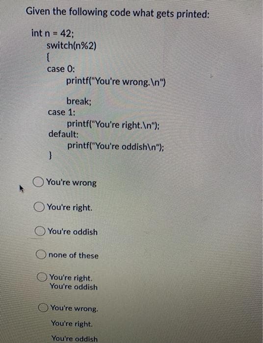 Given the following code what gets printed:
int n 42;
switch(n%2)
case 0:
printf("You're wrong.\n")
break;
case 1:
printf("You're right.\n");
default:
printf("You're oddish\n");
O You're wrong
You're right.
You're oddish
O none of these
You're right.
You're oddish
You're wrong.
You're right.
You're oddish
