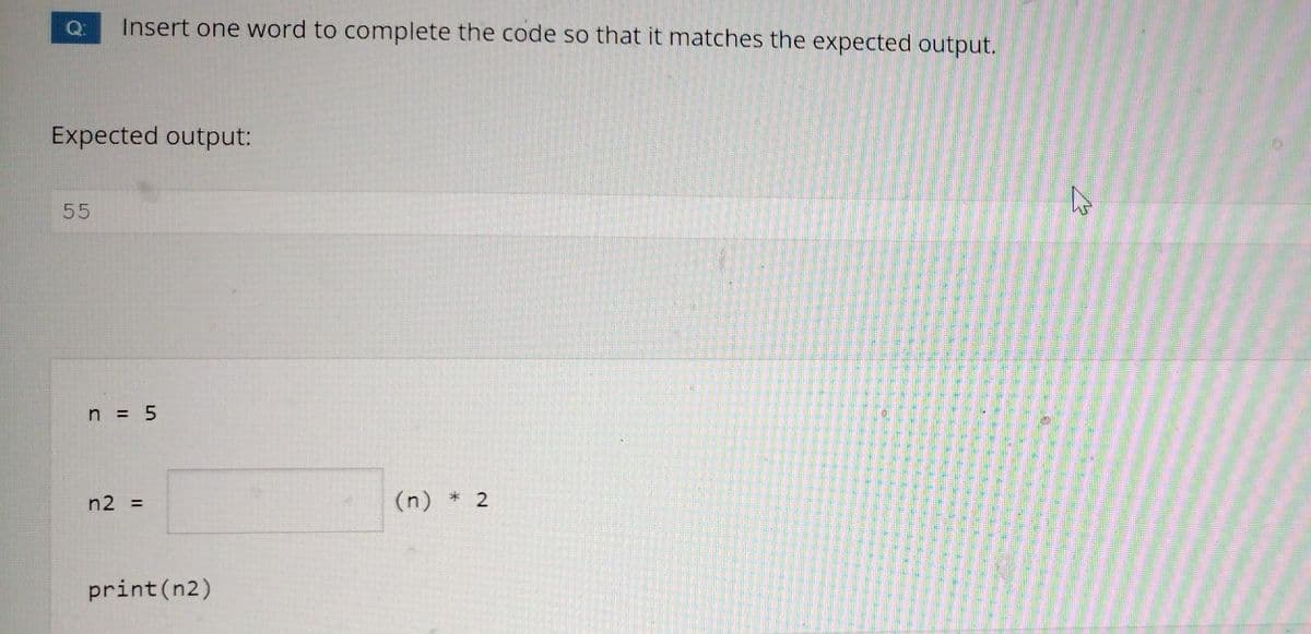 Insert one word to complete the code so that it matches the expected output.
Expected output:
55
n = 5
n2 =
(n) * 2
print(n2)
