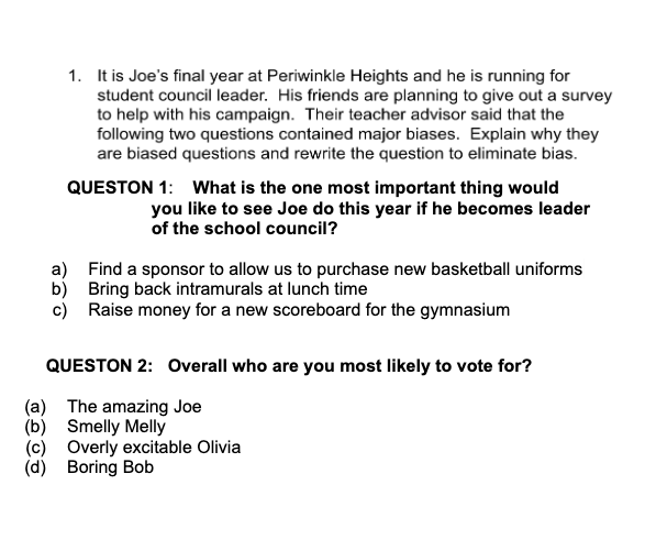 1. It is Joe's final year at Periwinkle Heights and he is running for
student council leader. His friends are planning to give out a survey
to help with his campaign. Their teacher advisor said that the
following two questions contained major biases. Explain why they
are biased questions and rewrite the question to eliminate bias.
QUESTON 1: What is the one most important thing would
you like to see Joe do this year if he becomes leader
of the school council?
a) Find a sponsor to allow us to purchase new basketball uniforms
b) Bring back intramurals at lunch time
c) Raise money for a new scoreboard for the gymnasium
QUESTON 2: Overall who are you most likely to vote for?
(a) The amazing Joe
(b)
Smelly Melly
(c) Overly excitable Olivia
(d) Boring Bob