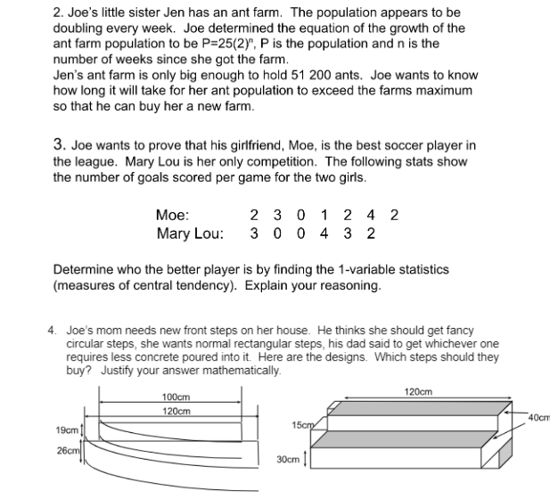 2. Joe's little sister Jen has an ant farm. The population appears to be
doubling every week. Joe determined the equation of the growth of the
ant farm population to be P=25(2)", P is the population and n is the
number of weeks since she got the farm.
Jen's ant farm is only big enough to hold 51 200 ants. Joe wants to know
how long it will take for her ant population to exceed the farms maximum
so that he can buy her a new farm.
3. Joe wants to prove that his girlfriend, Moe, is the best soccer player in
the league. Mary Lou is her only competition. The following stats show
the number of goals scored per game for the two girls.
Moe:
2 3 0 1 2 4 2
Mary Lou: 3 004 32
Determine who the better player is by finding the 1-variable statistics
(measures of central tendency). Explain your reasoning.
4. Joe's mom needs new front steps on her house. He thinks she should get fancy
circular steps, she wants normal rectangular steps, his dad said to get whichever one
requires less concrete poured into it. Here are the designs. Which steps should they
buy? Justify your answer mathematically.
100cm
120cm
120cm
19cm
26cm
15cm
30cm
40cm