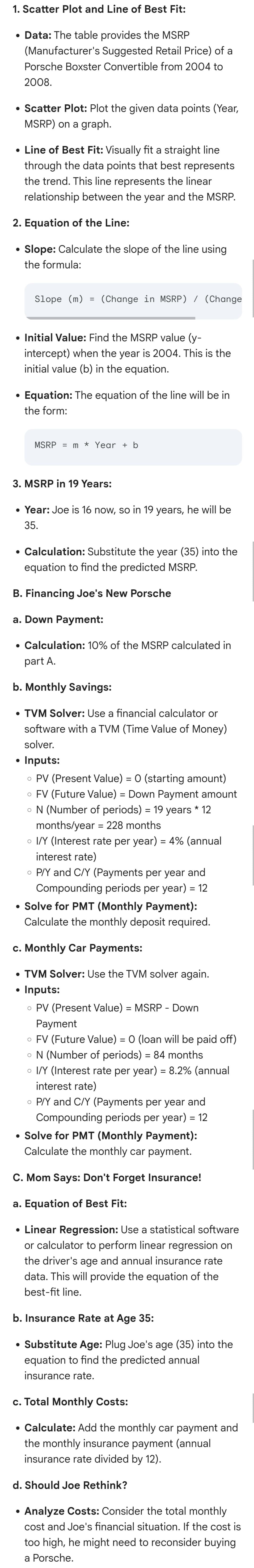 1. Scatter Plot and Line of Best Fit:
• Data: The table provides the MSRP
(Manufacturer's Suggested Retail Price) of a
Porsche Boxster Convertible from 2004 to
2008.
• Scatter Plot: Plot the given data points (Year,
MSRP) on a graph.
• Line of Best Fit: Visually fit a straight line.
through the data points that best represents
the trend. This line represents the linear
relationship between the year and the MSRP.
2. Equation of the Line:
•
Slope: Calculate the slope of the line using
the formula:
Slope (m) = (Change in MSRP) / (Change
• Initial Value: Find the MSRP value (y-
intercept) when the year is 2004. This is the
initial value (b) in the equation.
•
Equation: The equation of the line will be in
the form:
MSRP = m * Year + b
3. MSRP in 19 Years:
• Year: Joe is 16 now, so in 19 years, he will be
35.
•
Calculation: Substitute the year (35) into the
equation to find the predicted MSRP.
B. Financing Joe's New Porsche
a. Down Payment:
• Calculation: 10% of the MSRP calculated in
part A.
b. Monthly Savings:
• TVM Solver: Use a financial calculator or
software with a TVM (Time Value of Money)
solver.
.
Inputs:
• PV (Present Value) = 0 (starting amount)
• FV (Future Value) = Down Payment amount
。 N (Number of periods) = 19 years * 12
months/year = 228 months
○ I/Y (Interest rate per year) = 4% (annual
interest rate)
。 P/Y and C/Y (Payments per year and
Compounding periods per year) = 12
• Solve for PMT (Monthly Payment):
Calculate the monthly deposit required.
c. Monthly Car Payments:
• TVM Solver: Use the TVM solver again.
•
Inputs:
。 PV (Present Value) = MSRP - Down
Payment
• FV (Future Value) = 0 (loan will be paid off)
○ N (Number of periods) = 84 months
• I/Y (Interest rate per year) = 8.2% (annual
interest rate)
。 P/Y and C/Y (Payments per year and
Compounding periods per year) = 12
• Solve for PMT (Monthly Payment):
Calculate the monthly car payment.
C. Mom Says: Don't Forget Insurance!
a. Equation of Best Fit:
• Linear Regression: Use a statistical software
or calculator to perform linear regression on
the driver's age and annual insurance rate
data. This will provide the equation of the
best-fit line.
b. Insurance Rate at Age 35:
• Substitute Age: Plug Joe's age (35) into the
equation to find the predicted annual
insurance rate.
c. Total Monthly Costs:
• Calculate: Add the monthly car payment and
the monthly insurance payment (annual
insurance rate divided by 12).
d. Should Joe Rethink?
Analyze Costs: Consider the total monthly
•
cost and Joe's financial situation. If the cost is
too high, he might need to reconsider buying
a Porsche.