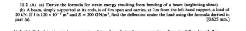 11.2 (A). (a) Derive the formula for strain energy resulting from bending of a beam (neglecting shear).
(b) A beam, simply supported at its ends, is of 4 m span and carries, at 3 m from the left-hand support, a load of
20 kN. If I is 120 x 10 m* and E= 200 GN/m², find the deflection under the load using the formula derived in
part (a).
[0.625 mm.]