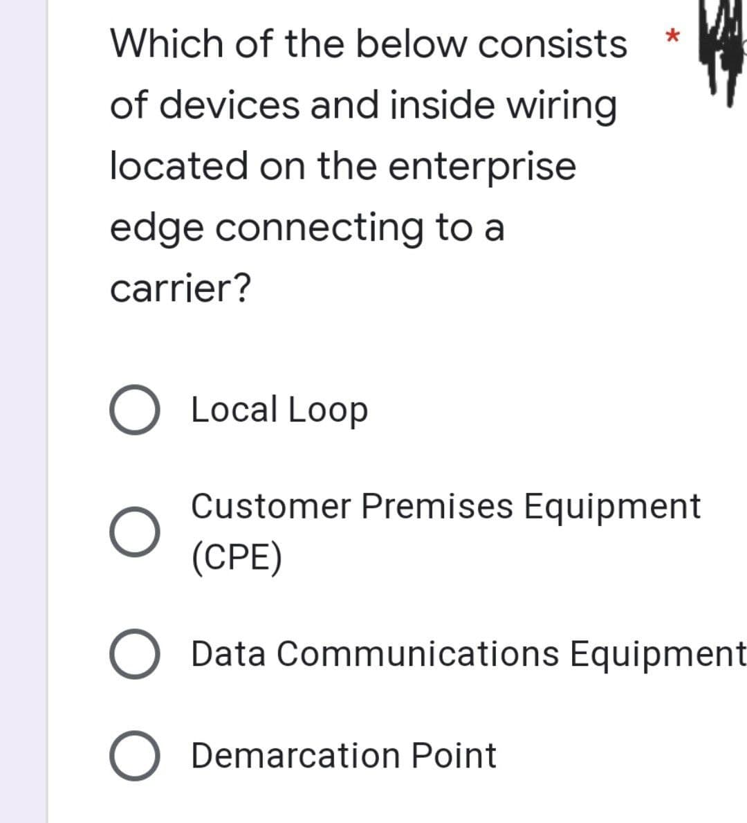 Which of the below consists
of devices and inside wiring
located on the enterprise
edge connecting to a
carrier?
O Local Loop
O
Customer Premises Equipment
(CPE)
Data Communications Equipment
O Demarcation Point