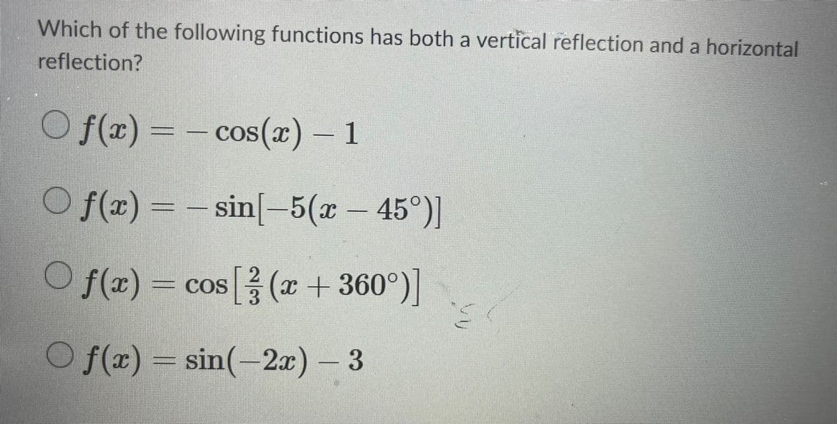 Which of the following functions has both a vertical reflection and a horizontal
reflection?
○ ƒ(x) = − cos(x) – 1
O ƒ(x) = – sin[−5(x − 45°)]
2
Of(x) = cos [(x + 360°)]
Of(x) = sin(-2x) - 3