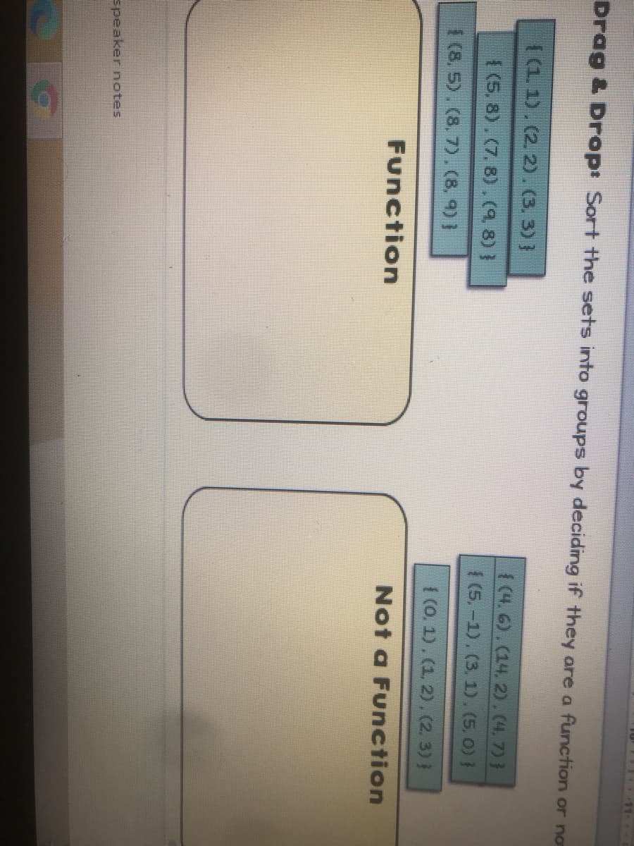 Drag & Drop Sort the sets into groups by deciding if they are a function or no
((1. 1). (2. 2).(3. 3)}
1(4. 6).(14. 2).4.7)}
1(5.-1). (3. 1). (5. 0) }
(5, 8). (7. 8).(9.8)}
1 (8. 5). (8. 7).(8, 4) }
I (0. 1). (1. 2), (2. 3)}
Function
Not a Function
speaker notes
