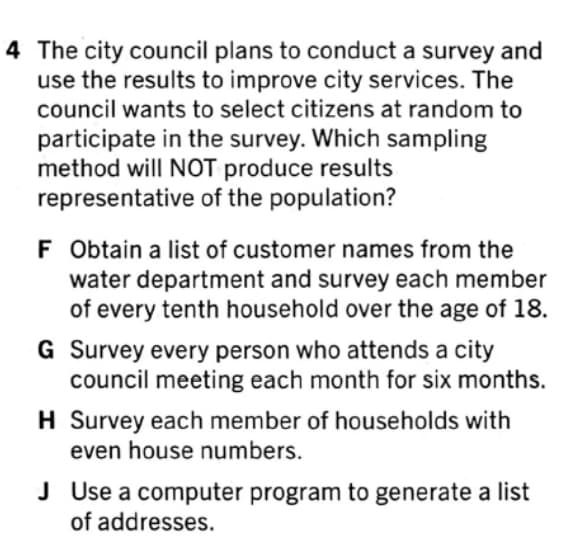 4 The city council plans to conduct a survey and
use the results to improve city services. The
council wants to select citizens at random to
participate in the survey. Which sampling
method will NOT produce results
representative of the population?
F Obtain a list of customer names from the
water department and survey each member
of every tenth household over the age of 18.
G Survey every person who attends a city
council meeting each month for six months.
H Survey each member of households with
even house numbers.
J Use a computer program to generate a list
of addresses.
