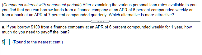 (Compound interest with nonannual periods) After examining the various personal loan rates available to you,
you find that you can borrow funds from a finance company at an APR of 6 percent compounded weekly or
from a bank at an APR of 7 percent compounded quarterly. Which alternative is more attractive?
a. If you borrow $100 from a finance company at an APR of 6 percent compounded weekly for 1 year, how
much do you need to payoff the loan?
(Round to the nearest cent.)
