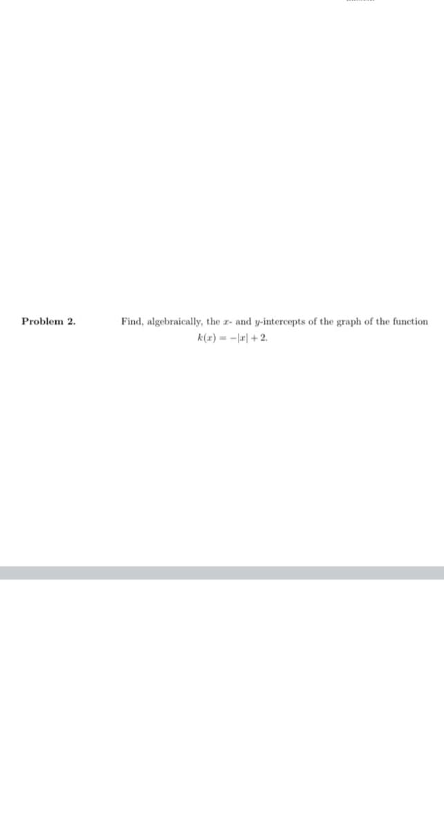 Problem 2.
Find, algebraically, the x- and y-itercepts of the graph of the function
k(x) = -|r| +2.
