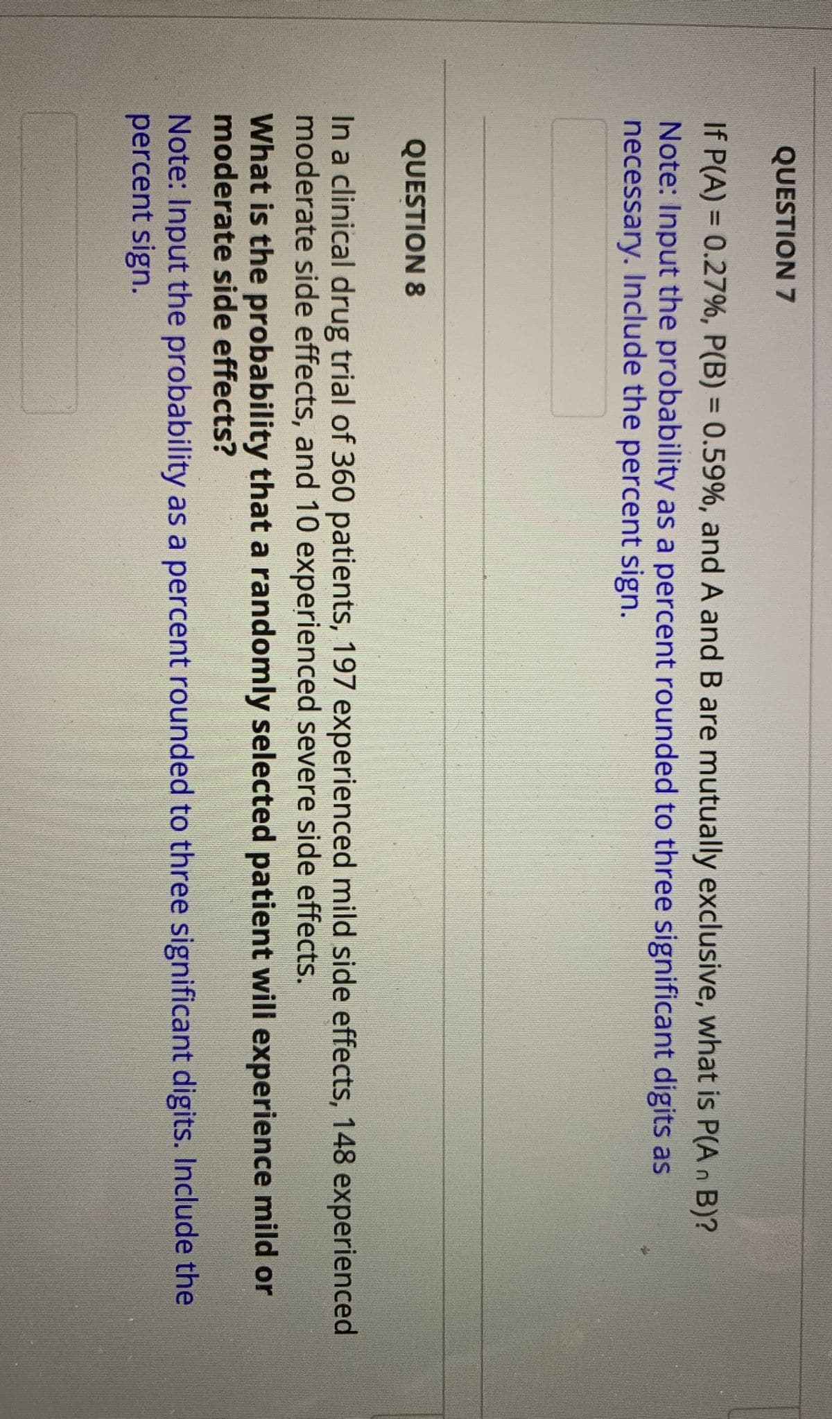 QUESTION 7
If P(A) = 0.27%, P(B) = 0.59%, and A and B are mutually exclusive, what is P(A n B)?
Note: Input the probability as a percent rounded to three significant digits as
necessary. Include the percent sign.
%3D
%3D
QUESTION 8
In a clinical drug trial of 360 patients, 197 experienced mild side effects, 148 experienced
moderate side effects, and 10 experienced severe side effects.
What is the probability that a randomly selected patient will experience mild or
moderate side effects?
Note: Input the probability as a percent rounded to three significant digits. Include the
percent sign.
