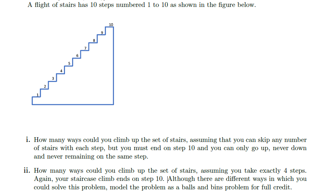 A flight of stairs has 10 steps numbered 1 to 10 as shown in the figure below.
i. How many ways could you climb up the set of stairs, assuming that you can skip any number
of stairs with each step, but you must end on step 10 and you can only go up, never down
and never remaining on the same step.
ii. How many ways could you climb up the set of stairs, assuming you take exactly 4 steps.
Again, your staircase climb ends on step 10. JAlthough there are different ways in which you
could solve this problem, model the problem as a balls and bins problem for full credit.
