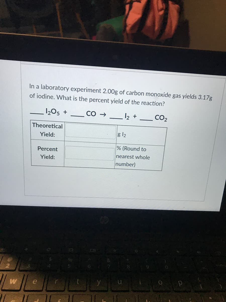 In a laboratory experiment 2.00g of carbon monoxide gas yields 3.17g
of iodine. What is the percent yield of the reaction?
1205 +
12 +
CO2
Theoretical
Yield:
g 12
% (Round to
Percent
nearest whole
Yield:
number)
W
e
