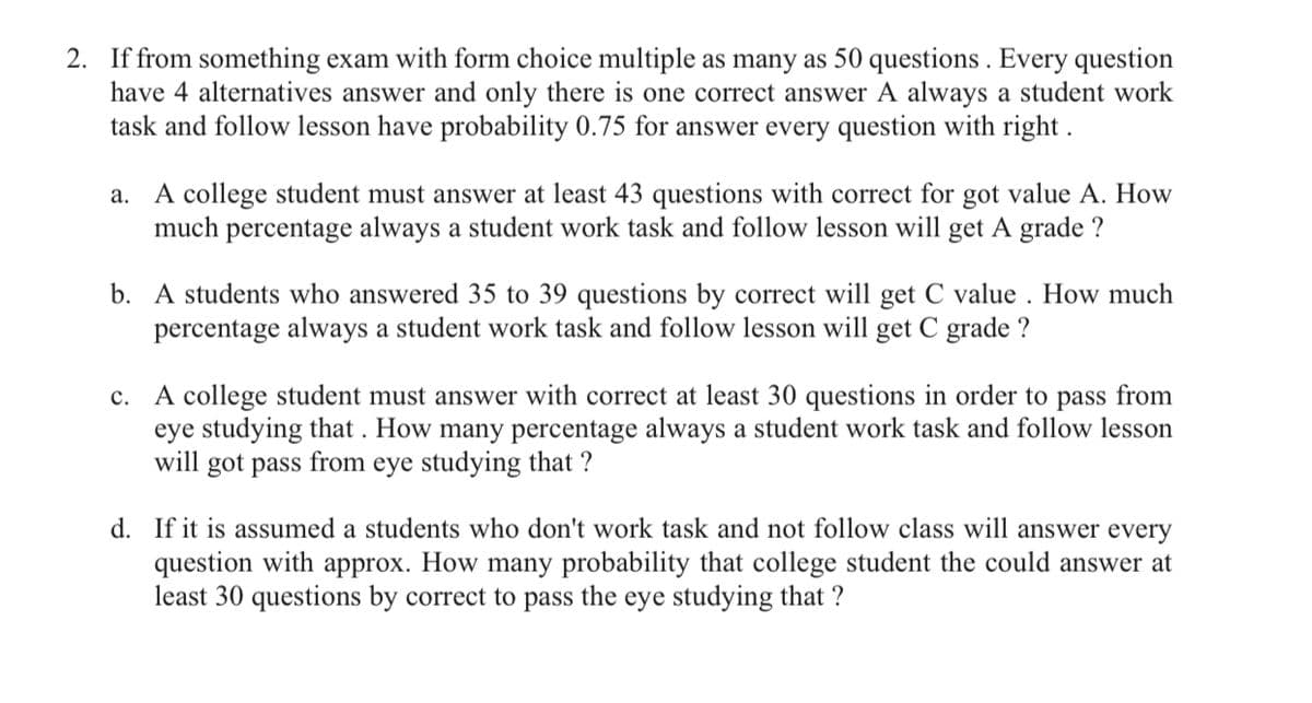 2. If from something exam with form choice multiple as many as 50 questions . Every question
have 4 alternatives answer and only there is one correct answer A always a student work
task and follow lesson have probability 0.75 for answer every question with right .
a. A college student must answer at least 43 questions with correct for got value A. How
much percentage always a student work task and follow lesson will get A grade ?
b. A students who answered 35 to 39 questions by correct will get C value . How much
percentage always a student work task and follow lesson will get C grade ?
c. A college student must answer with correct at least 30 questions in order to pass from
eye studying that . How many percentage always a student work task and follow lesson
will got pass from eye studying that ?
d. If it is assumed a students who don't work task and not follow class will answer every
question with approx. How many probability that college student the could answer at
least 30 questions by correct to pass the eye studying that ?
