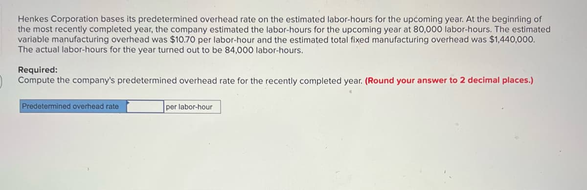 Henkes Corporation bases its predetermined overhead rate on the estimated labor-hours for the upćoming year. At the beginning of
the most recently completed year, the company estimated the labor-hours for the upcoming year at 80,000 labor-hours. The estimated
variable manufacturing overhead was $10.70 per labor-hour and the estimated total fixed manufacturing overhead was $1,440,000.
The actual labor-hours for the year turned out to be 84,000 labor-hours.
Required:
Compute the company's predetermined overhead rate for the recently completed year. (Round your answer to 2 decimal places.)
Predetermined overhead rate
per labor-hour
