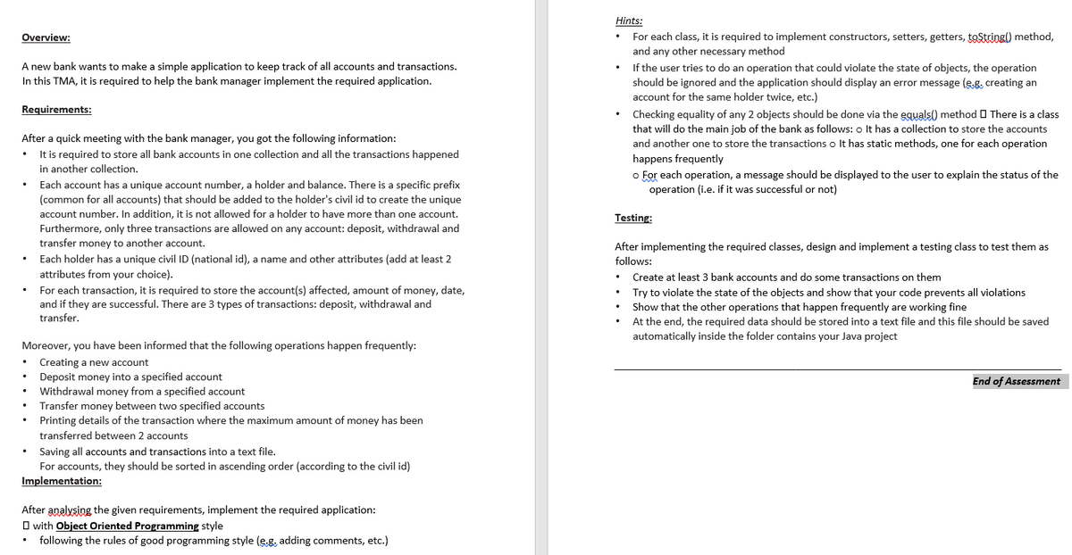 Hints:
For each class, it is required to implement constructors, setters, getters, tostring() method,
and any other necessary method
Overview:
A new bank wants to make a simple application to keep track of all accounts and transactions.
f the user tries to do an operation that could violate the state of objects, the operation
should be ignored and the application should display an error message (eg, creating an
account for the same holder twice, etc.)
In this TMA, it is required to help the bank manager implement the required application.
Requirements:
Checking equality of any 2 objects should be done via the eguals() method O There is a class
that will do the main job of the bank as follows: o It has a collection to store the accounts
After a quick meeting with the bank manager, you got the following information:
It is required to store all bank accounts in one collection and all the transactions happened
in another collection.
and another one to store the transactions o It has static methods, one for each operation
happens frequently
o For each operation, a message should be displayed to the user to explain the status of the
operation (i.e. if it was successful or not)
Each account has a unique account number, a holder and balance. There is a specific prefix
(common for all accounts) that should be added to the holder's civil id to create the unique
account number. In addition, it is not allowed for a holder to have more than one account.
Testing:
Furthermore, only three transactions are allowed on any account: deposit, withdrawal and
transfer money to another account.
After implementing the required classes, design and implement a testing class to test them as
Each holder has a unique civil ID (national id), a name and other attributes (add at least 2
attributes from your choice).
follows:
Create at least 3 bank accounts and do some transactions on them
For each transaction, it is required to store the account(s) affected, amount of money, date,
and if they are successful. There are 3 types of transactions: deposit, withdrawal and
transfer.
Try to violate the state of the objects and show that your code prevents all violations
Show that the other operations that happen frequently are working fine
At the end, the required data should be stored into a text file and this file should be saved
automatically inside the folder contains your Java projec
Moreover, you have been informed that the following operations happen frequently:
Creating a new account
Deposit money into a specified account
Withdrawal money from a specified account
Transfer money between two specified accounts
End of Assessment
Printing details of the transaction where the maximum amount of money has been
transferred between 2 accounts
Saving all accounts and transactions into a text file.
For accounts, they should be sorted in ascending order (according to the civil id)
Implementation:
After analysing the given requirements, implement the required application:
O with Object Oriented Programming style
following the rules of good programming style (e.g. adding comments, etc.)
