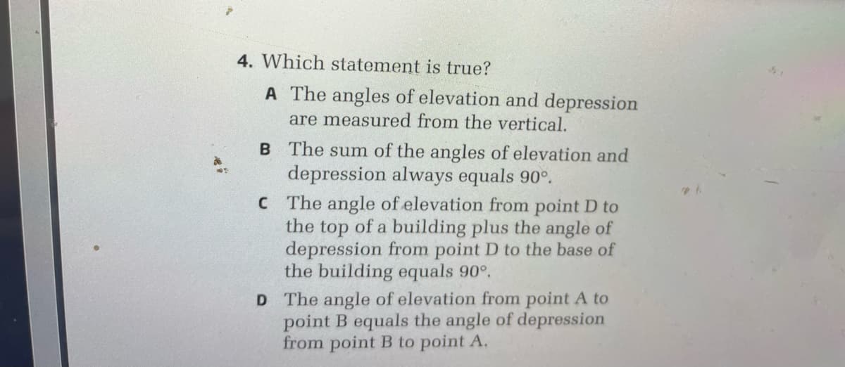 4. Which statement is true?
A The angles of elevation and depression
are measured from the vertical.
B The sum of the angles of elevation and
depression always equals 90°.
C The angle of elevation from point D to
the top of a building plus the angle of
depression from point D to the base of
the building equals 90°.
D The angle of elevation from point A to
point B equals the angle of depression
from point B to point A.

