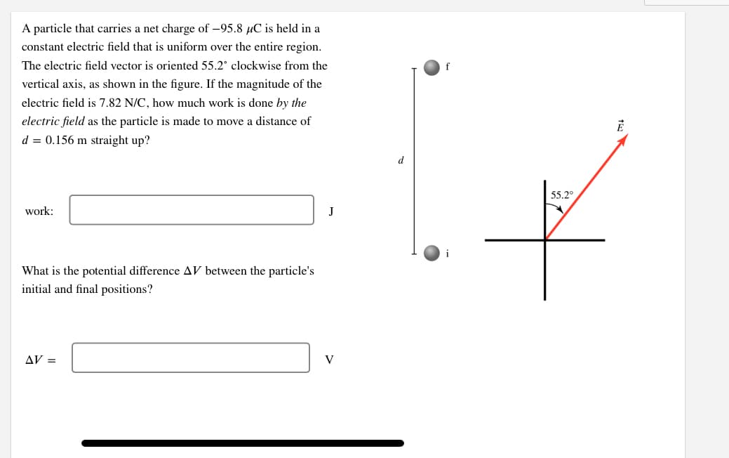 A particle that carries a net charge of -95.8 µC is held in a
constant electric field that is uniform over the entire region.
The electric field vector is oriented 55.2° clockwise from the
vertical axis, as shown in the figure. If the magnitude of the
electric field is 7.82 N/C, how much work is done by the
electric field as the particle is made to move a distance of
d = 0.156 m straight up?
d
55.2°
work:
J
What is the potential difference AV between the particle's
initial and final positions?
AV =
V

