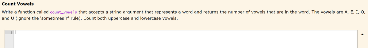 Count Vowels
Write a function called count_vowels that accepts a string argument that represents a word and returns the number of vowels that are in the word. The vowels are A, E, I, O,
and U (ignore the 'sometimes Y' rule). Count both uppercase and lowercase vowels.
1
