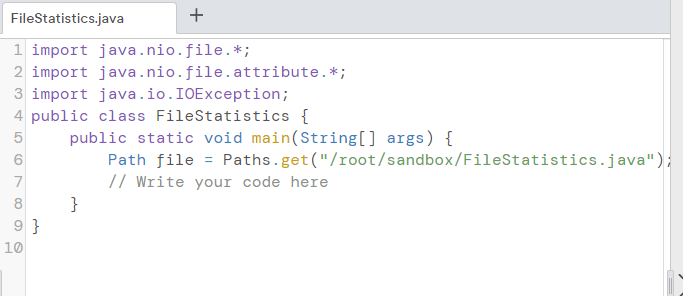 FileStatistics.java
+
1 import java.nio.file.*;
2 import java.nio.file.attribute.*;
3 import java.io.IOException;
4 public class FileStatistics {
public static void main(String[] args) {
Path file = Paths.get("/root/sandbox/FileStatistics.java");
// Write your code here
6.
7
}
9 }
10
8
