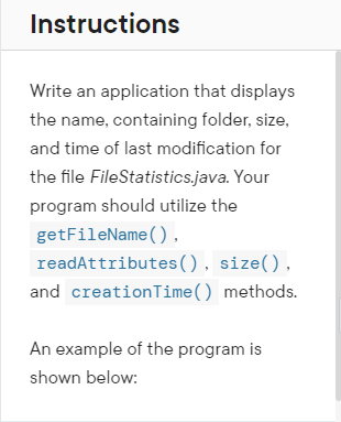 Instructions
Write an application that displays
the name, containing folder, size,
and time of last modification for
the file FileStatistics.java. Your
program should utilize the
getFileName(),
readAttributes(), size(),
and creationTime() methods.
An example of the program is
shown below:
