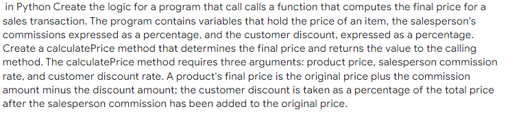 in Python Create the logic for a program that call calls a function that computes the final price for a
sales transaction. The program contains variables that hold the price of an item, the salesperson's
commissions expressed as a percentage, and the customer discount, expressed as a percentage.
Create a calculatePrice method that determines the final price and returns the value to the calling
method. The calculatePrice method requires three arguments: product price, salesperson commission
rate, and customer discount rate. A product's final price is the original price plus the commission
amount minus the discount amount; the customer discount is taken as a percentage of the total price
after the salesperson commission has been added to the original price.
