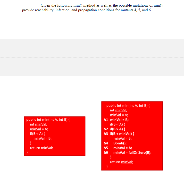 Given the following min() method as well as the possible mutations of min().
provide reachability, infection, and propagation conditions for mutants 4, 5, and 6.
public int min(int A, int B) {
int minVal;
minVal = A;
public int min(int A, int B) {
A1 minVal = B;
if(B<A) {
int minVal;
minVal = A;
A2 if(B> A) {
A3 if(B<minVal) {
if(B <A) {
minVal = B;
minVal = B;
}
44
Bomb();
return minVal;
45
minVal = A;
46
minVal = failOnZero(B);
}
return minVal;
}
