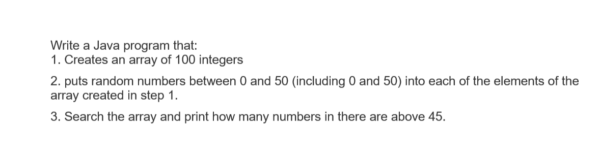 Write a Java program that:
1. Creates an array of 100 integers
2. puts random numbers between 0 and 50 (including 0 and 50) into each of the elements of the
array created in step 1.
3. Search the array and print how many numbers in there are above 45.