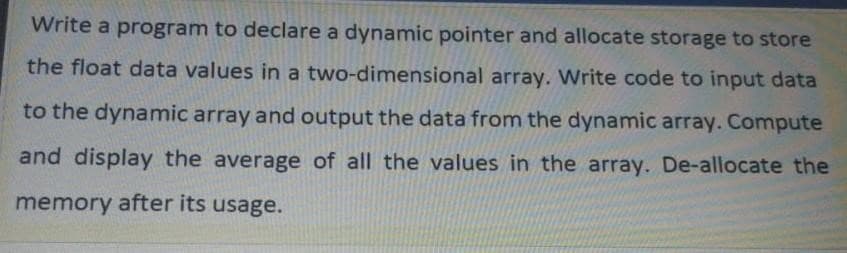 Write a program to declare a dynamic pointer and allocate storage to store
the float data values in a two-dimensional array. Write code to input data
to the dynamic array and output the data from the dynamic array. Compute
and display the average of all the values in the array. De-allocate the
memory after its usage.
