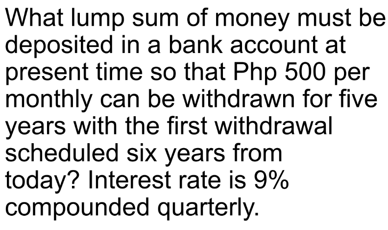 What lump sum of money must be
deposited in a bank account at
present time so that Php 500 per
monthly can be withdrawn for five
years with the first withdrawal
scheduled six years from
today? Interest rate is 9%
compounded quarterly.
