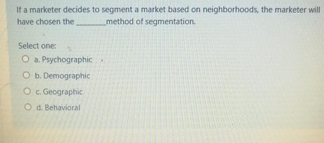 If a marketer decides to segment a market based on neighborhoods, the marketer will
method of segmentation.
have chosen the
Select one:
O a. Psychographic
O b. Demographic
O c. Geographic
d. Behavioral
