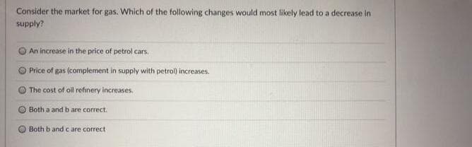 Consider the market for gas. Which of the following changes would most likely lead to a decrease in
supply?
An increase in the price of petrol cars.
Price of gas (complement in supply with petrol) increases.
The cost of oll refinery increases.
Both a and b are correct.
Both b and c are correct
