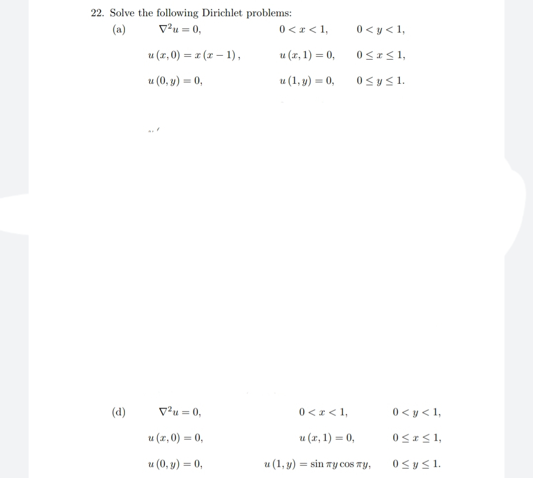 22. Solve the following Dirichlet problems:
V²u = 0,
(a)
0 < x < 1,
0 < y < 1,
u (x, 0) = x (x – 1) ,
u (x, 1) = 0,
0 < x< 1,
u (0, y) = 0,
и (1, у) — 0,
0 < y< 1.
(d)
V²u = 0,
0 < x < 1,
0 < y < 1,
и (х, 0) %3D 0,
u (x, 1) = 0,
0 < x < 1,
u (0, y) = 0,
u (1, y) = sin TY COS TY,
0 <y < 1.
