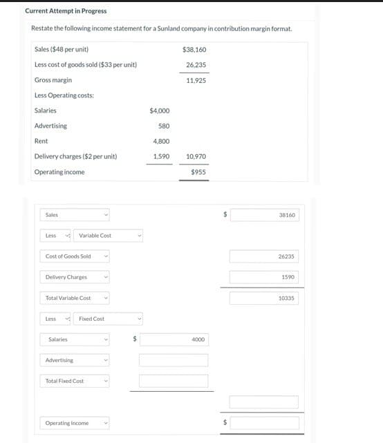 Current Attempt in Progress
Restate the following income statement for a Sunland company in contribution margin format.
Sales ($48 per unit)
Less cost of goods sold ($33 per unit)
Gross margin
Less Operating costs:
Salaries
Advertising
Rent
Delivery charges ($2 per unit)
Operating income
Sales
Less
Cost of Goods Sold
Delivery Charges
Variable Cost
Total Variable Cost
Less
Salaries
Advertising
Fixed Cost
Total Fixed Cost
Operating Income
$
$4,000
580
4,800
1,590
$38,160
26,235
11,925
10,970
$955
4000
38160
26235
1590
10335