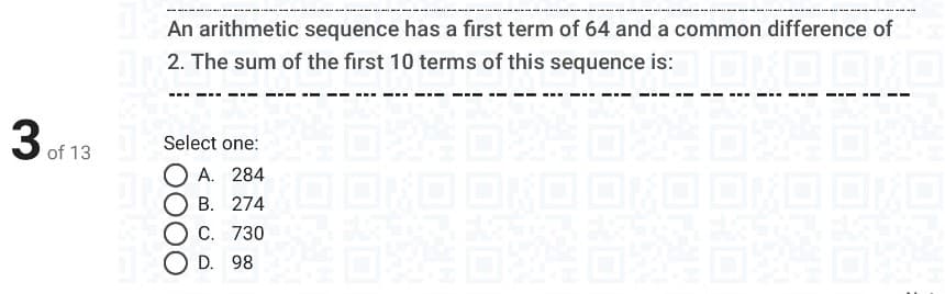 An arithmetic sequence has a first term of 64 and a common difference of
2. The sum of the first 10 terms of this sequence is:
3 of 13
Select one:
A. 284
B. 274
C. 730
D. 98
