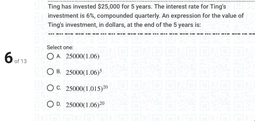 Ting has invested $25,000 for 5 years. The interest rate for Ting's
investment is 6%, compounded quarterly. An expression for the value of
Ting's investment, in dollars, at the end of the 5 years is:
Select one:
O A. 25000(1.06)
6 of 13
O B. 25000(1.06)
OC. 25000(1.015)20
O D. 25000(1.06)20
