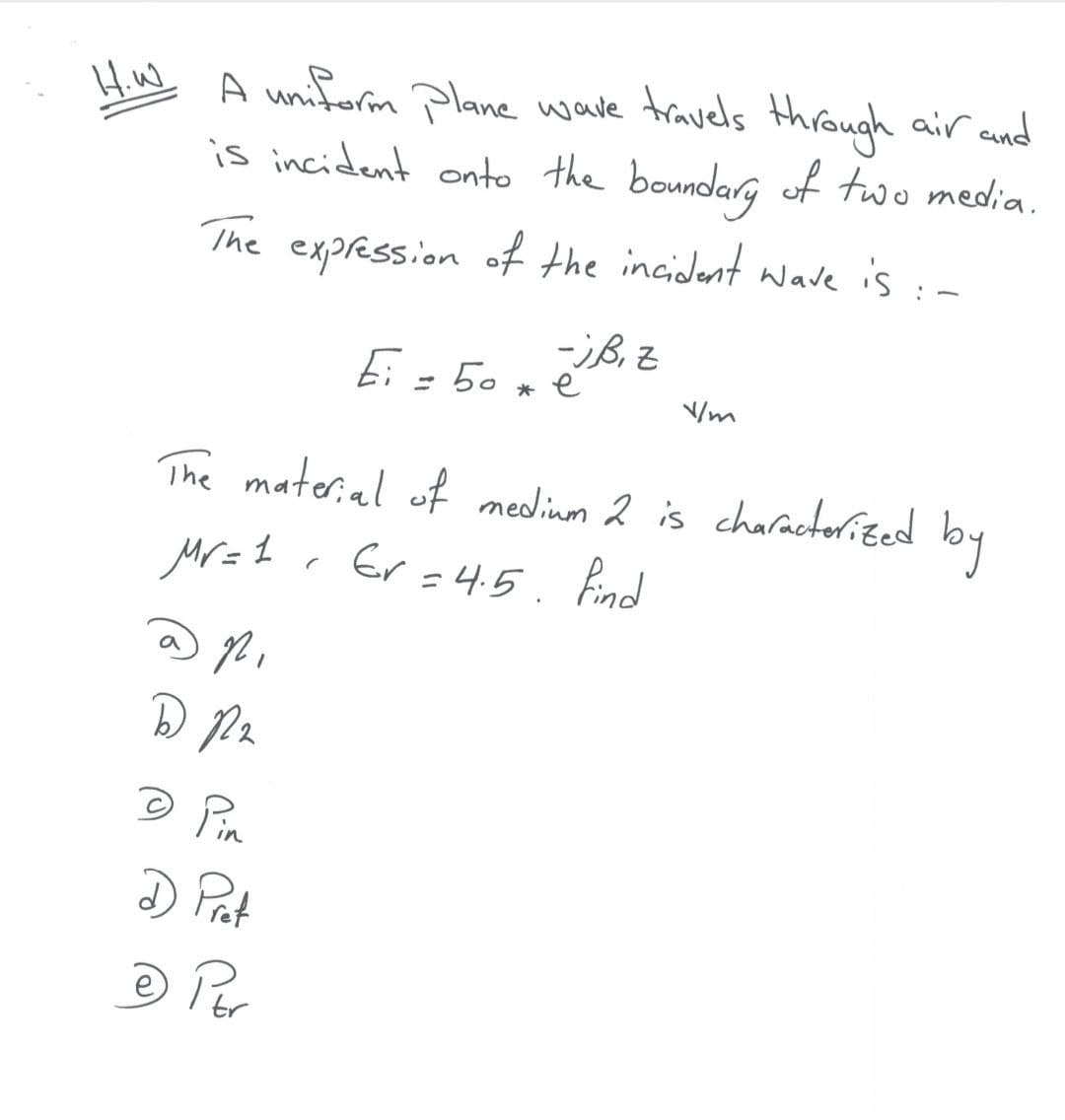 Hiw A uniform plane wave travels through air cand
is incident onto the boundarg of two media.
The expression of the incident wave is :-
Ei = 50 x é
* e
The material of nedinm 2 is charactorited
by
Mr=1 . Er =4.5. Bnd
© Pin
