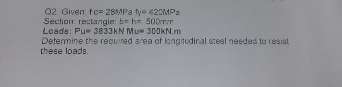 Q2. Given: f'c= 28MPA fy= 420MPA
Section: rectangle: b= h= 500mm
Loads: Pu= 3833KN Mu= 300KN.m
Determine the required area of longitudinal steel needed to resist
these loads.
