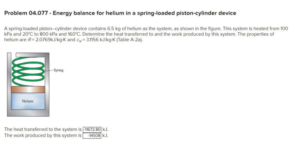 Problem 04.077 - Energy balance for helium in a spring-loaded piston-cylinder device
A spring-loaded piston-cylinder device contains 6.5 kg of helium as the system, as shown in the figure. This system is heated from 100
kPa and 20°C to 800 kPa and 160°C. Determine the heat transferred to and the work produced by this system. The properties of
helium are R= 2.0769kJ/kg-K and cy 3.1156 kJ/kg-K (Table A-2a).
Spring
Helium
The heat transferred to the system is -11672.80 kJ.
The work produced by this system is
-14508 kJ.
