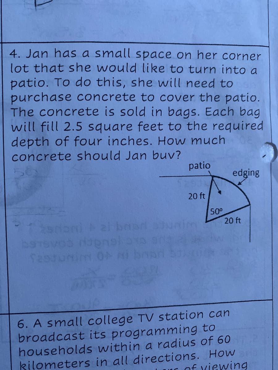 4. Jan has a small space on her corner
lot that she would like to turn into a
patio. To do this, she will need to
purchase concrete to cover the patio.
The concrete is sold in bags. Each bag
will fill 2.5 square feet to the required
depth of four inches. How much
concrete should Jan buv?
patio
edging
20 ft
50°
20 ft
LEGO
6. A small college TV station can
broadcast its programming to
households within a radius of 60
kilometers in all directions. How
u of xiewing
