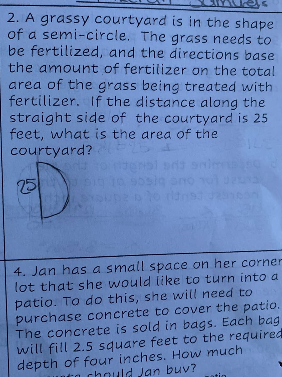 2. A grassy courtyard is in the shape
of a semi-circle. The grass needs to
be fertilized, and the directions base
the amount of fertilizer on the total
area of the grass being treated with
fertilizer. If the distance along the
straight side of the courtyard is 25
feet, what is the area of the
courtyard?
25
LEGO
4. Jan has a small space on her corner
lot that she would like to turn into a
patio. To do this, she will need to
purchase concrete to cover the patio.
The concrete is sold in bags. Each bag
will fill 2.5 square feet to the required
depth of four inches. How much
chould Jan buv?
notio
