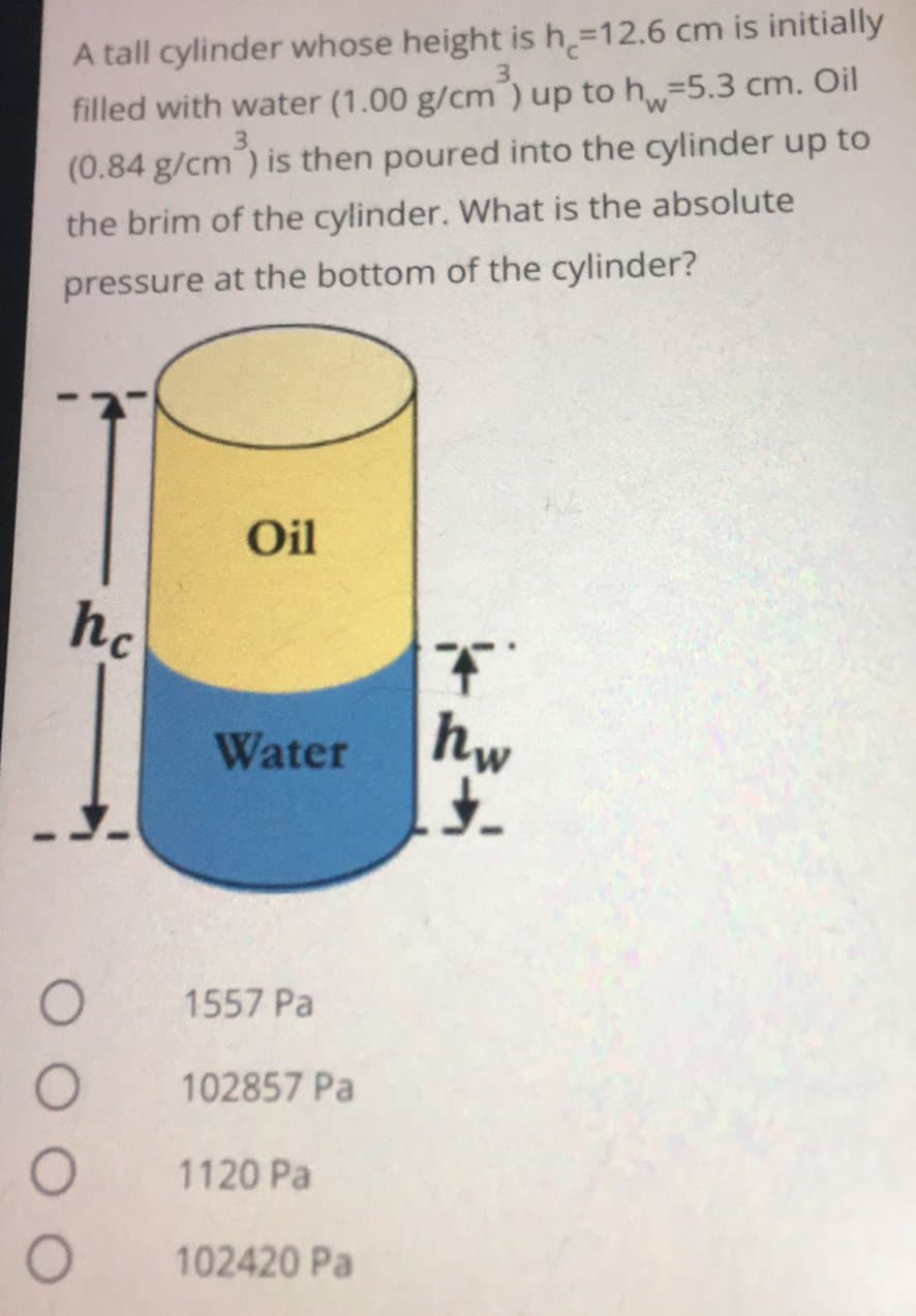 A tall cylinder whose height is h=12.6 cm is initially
filled with water (1.00 g/cm) up to h=5.3 cm. Oil
(0.84 g/cm) is then poured into the cylinder up to
the brim of the cylinder. What is the absolute
pressure at the bottom of the cylinder?
Oil
hc
Water
O
1557 Pa
102857 Pa
1120 Pa
102420 Pa
T
hw
£.