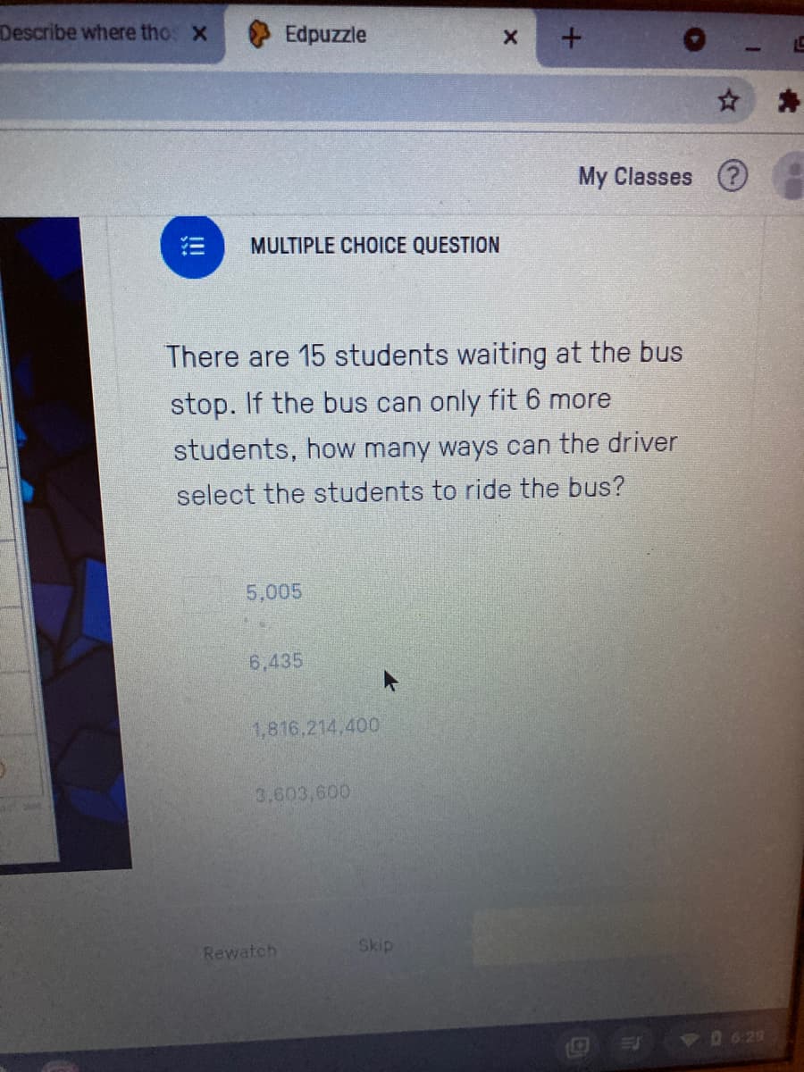 Describe where tho: X
Edpuzzle
My Classes (?
MULTIPLE CHOICE QUESTION
There are 15 students waiting at the bus
stop. If the bus can only fit 6 more
students, how many ways can the driver
select the students to ride the bus?
5,005
6,435
1,816.214,400
3,603,600
Rewatch
Skip
!!!
